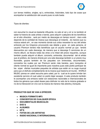 Proyecto de Emprendimiento


con temas inéditos, singles, ep´s, entrevistas, historiales, todo tipo de cosas que
acompañen la satisfacción del usuario pues no solo basta



Tipos de clientes:



con escuchar lo visual es bastante influyente, no solo el ver y oír si no también el
saber la historia de cada artista o banda, para adquirir cualquiera de los beneficios
en el sitio ofrecidos , será por medio de descargas en tiempo record , claro está
depende de la cantidad de música que descargue al instante , de manera que su
música estará ahí , en ese momento donde sus oídos necesitan la voz del artista
entrando por los tímpanos provocando ese deleite y goce en cada persona, el
usuario Premium tendrá más beneficios que el usuario normal ya que tendrá
descuentos por cada descarga, de manera que si descarga 5 canciones de un
mismo álbum, se llevara todas las otras a la mitad del precio requerido, aunque
también puede adquirir el álbum, concierto, entrevista, documental del el artista
que el prefiera, de manera directa por una sola descarga también a un precio muy
favorable, gozara también de los paquetes con entrevistas, documentales,
conciertos los cuales por ser Premium serán más baratos, pero tranquilos el
cliente normal es igual de importante para nosotros pues este podrá participar de
las súper ofertas musicales paquetes de artistas que están en su auge musical
para que ut disfrute completamente de la música que trastorna el mundo . WORLD
MUSIC piensa en usted escucha para usted, por lo cual se le quiere brindar tan
excelente servicio el cual usted no podrá dejar escapar. A este producto también
le acompañar una emisora radial con estaciones nacionales e internacionales de
todos los géneros que usted desee para disfrutar no solo de la música grabada si
no de la interacción en vivo con la música de manera más abierta y tranquila.



PRODUCTOS QUE SE VAN A OFRECER:

      MUSICA FORMATO MP3
      CONCIERTOS DE CUALQUIER EPOCA
      DOCUMENTALES MUSICALES
      DVD´S
      ALBUMES
      EP’S
      FOTOS DE LOS ARTISTAS
      RADIO NACIONAL E INTERNACIONAL


INSTITUCIÓN EDUCATIVA CIUDADELA CUBA                                     Informe final
 