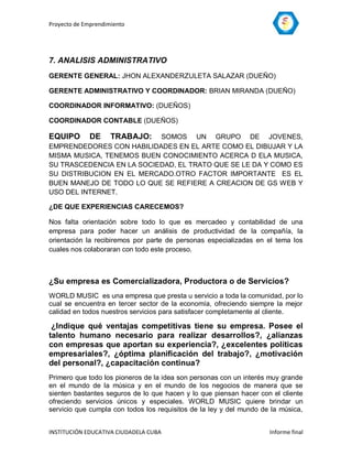 Proyecto de Emprendimiento




7. ANALISIS ADMINISTRATIVO
GERENTE GENERAL: JHON ALEXANDERZULETA SALAZAR (DUEÑO)

GERENTE ADMINISTRATIVO Y COORDINADOR: BRIAN MIRANDA (DUEÑO)

COORDINADOR INFORMATIVO: (DUEÑOS)

COORDINADOR CONTABLE (DUEÑOS)

EQUIPO       DE      TRABAJO:
                           SOMOS UN GRUPO DE JOVENES,
EMPRENDEDORES CON HABILIDADES EN EL ARTE COMO EL DIBUJAR Y LA
MISMA MUSICA, TENEMOS BUEN CONOCIMIENTO ACERCA D ELA MUSICA,
SU TRASCEDENCIA EN LA SOCIEDAD, EL TRATO QUE SE LE DA Y COMO ES
SU DISTRIBUCION EN EL MERCADO.OTRO FACTOR IMPORTANTE ES EL
BUEN MANEJO DE TODO LO QUE SE REFIERE A CREACION DE GS WEB Y
USO DEL INTERNET.

¿DE QUE EXPERIENCIAS CARECEMOS?

Nos falta orientación sobre todo lo que es mercadeo y contabilidad de una
empresa para poder hacer un análisis de productividad de la compañía, la
orientación la recibiremos por parte de personas especializadas en el tema los
cuales nos colaboraran con todo este proceso.



¿Su empresa es Comercializadora, Productora o de Servicios?
WORLD MUSIC es una empresa que presta u servicio a toda la comunidad, por lo
cual se encuentra en tercer sector de la economía, ofreciendo siempre la mejor
calidad en todos nuestros servicios para satisfacer completamente al cliente.

 ¿Indique qué ventajas competitivas tiene su empresa. Posee el
talento humano necesario para realizar desarrollos?, ¿alianzas
con empresas que aportan su experiencia?, ¿excelentes políticas
empresariales?, ¿óptima planificación del trabajo?, ¿motivación
del personal?, ¿capacitación continua?
Primero que todo los pioneros de la idea son personas con un interés muy grande
en el mundo de la música y en el mundo de los negocios de manera que se
sienten bastantes seguros de lo que hacen y lo que piensan hacer con el cliente
ofreciendo servicios únicos y especiales. WORLD MUSIC quiere brindar un
servicio que cumpla con todos los requisitos de la ley y del mundo de la música,


INSTITUCIÓN EDUCATIVA CIUDADELA CUBA                                 Informe final
 