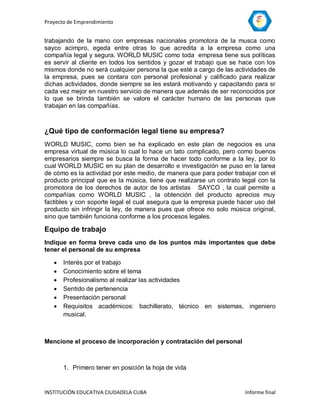 Proyecto de Emprendimiento


trabajando de la mano con empresas nacionales promotora de la musca como
sayco acimpro, egeda entre otras lo que acredita a la empresa como una
compañía legal y segura. WORLD MUSIC como toda empresa tiene sus políticas
es servir al cliente en todos los sentidos y gozar el trabajo que se hace con los
mismos donde no será cualquier persona la que esté a cargo de las actividades de
la empresa, pues se contara con personal profesional y calificado para realizar
dichas actividades, donde siempre se les estará motivando y capacitando para sr
cada vez mejor en nuestro servicio de manera que además de ser reconocidos por
lo que se brinda también se valore el carácter humano de las personas que
trabajan en las compañías.



¿Qué tipo de conformación legal tiene su empresa?
WORLD MUSIC, como bien se ha explicado en este plan de negocios es una
empresa virtual de música lo cual lo hace un tato complicado, pero como buenos
empresarios siempre se busca la forma de hacer todo conforme a la ley, por lo
cual WORLD MUSIC en su plan de desarrollo e investigación se puso en la tarea
de cómo es la actividad por este medio, de manera que para poder trabajar con el
producto principal que es la música, tiene que realizarse un contrato legal con la
promotora de los derechos de autor de los artistas SAYCO , la cual permite a
compañías como WORLD MUSIC , la obtención del producto aprecios muy
factibles y con soporte legal el cual asegura que la empresa puede hacer uso del
producto sin infringir la ley, de manera pues que ofrece no solo música original,
sino que también funciona conforme a los procesos legales.

Equipo de trabajo
Indique en forma breve cada uno de los puntos más importantes que debe
tener el personal de su empresa

      Interés por el trabajo
      Conocimiento sobre el tema
      Profesionalismo al realizar las actividades
      Sentido de pertenencia
      Presentación personal
      Requisitos académicos: bachillerato, técnico en sistemas, ingeniero
       musical.



Mencione el proceso de incorporación y contratación del personal



       1. Primero tener en posición la hoja de vida


INSTITUCIÓN EDUCATIVA CIUDADELA CUBA                                   Informe final
 
