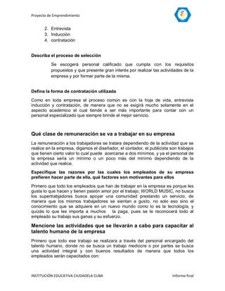 Proyecto de Emprendimiento


       2. Entrevista
       3. Inducción
       4. contratación


Describa el proceso de selección

          Se escogerá personal calificado que cumpla con los requisitos
          propuestos y que presente gran interés por realizar las actividades de la
          empresa y por formar parte de la misma.


Defina la forma de contratación utilizada

Como en toda empresa el proceso común es con la hoja de vida, entrevista
inducción y contratación, de manera que no se exigirá mucho solamente en el
aspecto académico el cual tiende a ser más importante para contar con un
personal especializado que siempre brinde el mejor servicio.



Qué clase de remuneración se va a trabajar en su empresa
La remuneración a los trabajadores se tratara dependiendo de la actividad que se
realice en la empresa, digamos el diseñador, el contador, el publicista son trabajos
que tienen cierto valor lo cual puede acercarse a dos mínimos, y ya el personal de
la empresa seria un mínimo o un poco más del mínimo dependiendo de la
actividad que realice.
Especifique las razones por las cuales los empleados de su empresa
prefieren hacer parte de ella, qué factores son motivantes para ellos

Primero que todo los empleados que han de trabajar en la empresa es porque les
gusta lo que hacen y tienen pasión amor por el trabajo, WORLD MUSIC, no busca
los supertrabjadores busca apoyar una comunidad prestando un servicio, de
manera que los mismos trabajadores se sientan a gusto, no solo eso sino el
conocimiento que se adquiere en un nuevo mundo como lo es la tecnología, y
quizás lo que les importa a muchos la paga, pues se le reconocerá todo al
empleado su trabajo sus ganas y su esfuerzo.

Mencione las actividades que se llevarán a cabo para capacitar al
talento humano de la empresa
Primero que todo ese trabajo se realizara a través del personal encargado del
talento humano, donde no se busca un trabajo mediocre o por partes se busca
una actividad integral y con buenos resultados de manera que todos los
empleados serán capacitados con:



INSTITUCIÓN EDUCATIVA CIUDADELA CUBA                                     Informe final
 