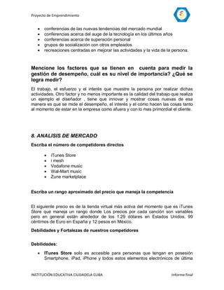 Proyecto de Emprendimiento


      conferencias de las nuevas tendencias del mercado mundial
      conferencias acerca del auge de la tecnología en los últimos años
      conferencias acerca de superación personal
      grupos de socialización con otros empleados
      recreaciones centradas en mejorar las actividades y la vida de la persona.



Mencione los factores que se tienen en cuenta para medir la
gestión de desempeño, cuál es su nivel de importancia? ¿Qué se
logra medir?
El trabajo, el esfuerzo y el interés que muestre la persona por realizar dichas
actividades. Otro factor y no menos importante es la calidad del trabajo que realiza
un ejemplo el diseñador , tiene que innovar y mostrar cosas nuevas de esa
manera es que se mide el desempeño, el interés y el cómo hacen las cosas tanto
al momento de estar en la empresa como afuera y con lo mas primordial el cliente.




8. ANALISIS DE MERCADO
Escriba el número de competidores directos

          iTunes Store
          i mesh
          Vodafone music
          Wal-Mart music
          Zune marketplace


Escriba un rango aproximado del precio que maneja la competencia


El siguiente precio es de la tienda virtual más activa del momento que es iTunes
Store que maneja un rango donde Los precios por cada canción son variables
pero en general están alrededor de los 1.29 dólares en Estados Unidos, 99
céntimos de Euro en España y 12 pesos en México.
Debilidades y Fortalezas de nuestros competidores


Debilidades:

      ITunes Store solo es accesible para personas que tengan en posesión
       Smartphone, iPad, iPhone y todos estos elementos electrónicos de última


INSTITUCIÓN EDUCATIVA CIUDADELA CUBA                                    Informe final
 