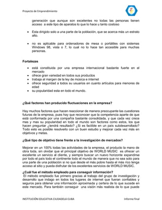 Proyecto de Emprendimiento


       generación que aunque son excelentes no todas las personas tienen
       acceso a este tipo de aparatos lo que lo hace u tanto costoso

      Esta dirigido solo a una parte de la población, que se acerca más un estrato
       alto.

      no es aplicable para ordenadores de mesa o portátiles con sistemas
       Windows 98, vista o 7, lo cual no lo hace tan accesible para muchas
       personas.


Fortalezas

      está constituida por una empresa internacional bastante fuerte en el
       mercado
      ofrece gran variedad en todos sus productos
      trabaja al margen de la ley de música e internet
      ofrece seguridad a todos su usuarios en cuanto artículos para menores de
       edad
      su popularidad esta en todo el mundo.


¿Qué factores han producido fluctuaciones en la empresa?

Hay muchos factores que hacen reaccionar de manera preocupante las cuestiones
futuras de la empresa, pues hay que reconocer que la competencia aparte de que
está conformada por una compañía bastante consolidada, y que cada vez crece
mas y mas su popularidad en todo el mundo son factores como estos, los que
hacen preguntar ¿tendrá resultado? ¿Si es factible en un país subdesarrollado?
Todo esto es posible resolverlo con un buen estudio y mejorar cada vez más en
objetivos y metas.

¿Qué tipo de objetivo tiene frente a la investigación de mercados?

Mejorar en un 100% todas las actividades de la empresa, el producto la mano de
obra toda, sin olvidar que el principal objetivo de WORLD MUSIC es ofrecer un
excelente un servicio al cliente, y siempre buscar un nuevo horizonte expandirse
por todo el país todo el continente todo el mundo de manera que no sea solo para
una parte de una población si no que desde el más pobre hasta el más rico tenga
acceso al sitio y pueda disfrutar de los excelentes servicios de WORLD MUSIC.
¿Cuál fue el método empleado para conseguir información?
 El método empleado fue primero gracias al trabajo del grupo de investigación y
desarrollo que indago en todos los lugares de internet que fueran confiables y
seguros para obtener una información aproximada y certera de lo que sucede en
este mercado. Para también conseguir una visión más realista de lo que puede


INSTITUCIÓN EDUCATIVA CIUDADELA CUBA                                    Informe final
 