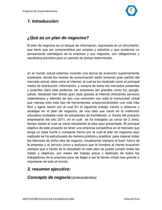 Proyecto de Emprendimiento


   1. Introducción:


   ¿Qué es un plan de negocios?
   El plan de negocios es un bloque de información, expresada en un documento,
   que tiene que ser comprendidos por propios y extraños y que evidencia un
   pensamiento estratégico de la empresa y sus negocios, con obligaciones y
   resultados previstos para un periodo de tiempo determinado.



   en el mundo actual estamos viviendo una época de evolución supremamente
   acelerada, donde los medios de comunicación están tomando gran partido del
   mercado actual, tales como el internet, el cual se ha mostrado como el principal
   medio de distribución, información, y compra de todos los mercados presentes
   y potentes claro esta podemos ver empresas tan grandes como hp, google,
   yahoo, facebook han tenido gran éxito gracias al internet ofreciendo servicios
   instantáneos y además de eso una comunión con toda la comunidad virtual
   que maneja todo este tipo de herramientas, proporcionándoles una vida más
   fácil y ligera hecho por el cual En el siguiente trabajo vamos a observar y
   atrabajar en el plan de negocios, de una idea que nació en la institución
   educativa ciudadela cuba de estudiantes de bachillerato, a través del proyecto
   empresarial del año 2011, en el cual se ha trabajado ya cerca de 2 años,
   tiempo desde el cual se viene estudiando la idea aquí presentada. El principal
   objetivo de este proyecto es tener una empresa competitiva en el mercado que
   tenga un base fuerte y compacta hecho por el cual el plan de negocios aquí
   realizado se ha estructurado de manera práctica y analítica para mejorar todas
   las falencias de dicha idea de negocio, visualizando siempre el buen futuro de
   la empresa y el servicio único y exclusivo que le brindara al cliente buscando
   siempre que a través de lo estudiado en este plan se pueda cumplir todas las
   metas y objetivos, por medio del trabajo arduo y dedicado de todos los
   trabajadores de la empresa para así llegar a ser la tienda virtual mas grande e
   importante de todo el mundo.

   2. resumen ejecutivo:
   Concepto de negocio:(antecedentes)



INSTITUCIÓN EDUCATIVA CIUDADELA CUBA                                    Informe final
 