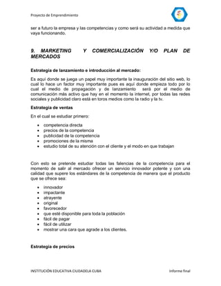 Proyecto de Emprendimiento


ser a futuro la empresa y las competencias y como será su actividad a medida que
vaya funcionando.



9. MARKETING                 Y    COMERCIALIZACIÓN            Y/O     PLAN       DE
MERCADOS

Estrategia de lanzamiento e introducción al mercado:

Es aquí donde se juega un papel muy importante la inauguración del sitio web, lo
cual lo hace un factor muy importante pues es aquí donde empieza todo por lo
cual el medio de propagación y de lanzamiento             será por el medio de
comunicación más activo que hay en el momento la internet, por todas las redes
sociales y publicidad claro está en toros medios como la radio y la tv.
Estrategia de ventas

En el cual se estudiar primero:

      competencia directa
      precios de la competencia
      publicidad de la competencia
      promociones de la misma
      estudio total de su atención con el cliente y el modo en que trabajan


Con esto se pretende estudiar todas las falencias de la competencia para el
momento de salir al mercado ofrecer un servicio innovador potente y con una
calidad que supere los estándares de la competencia de manera que el producto
que se ofrece sea:

      innovador
      impactante
      atrayente
      original
      favorecedor
      que esté disponible para toda la población
      fácil de pagar
      fácil de utilizar
      mostrar una cara que agrade a los clientes.


Estrategia de precios




INSTITUCIÓN EDUCATIVA CIUDADELA CUBA                                     Informe final
 