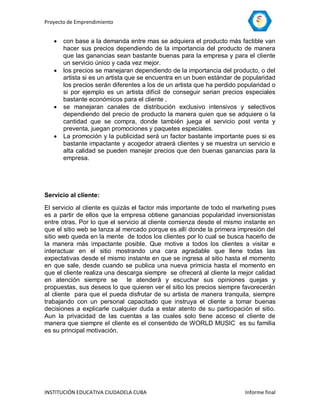 Proyecto de Emprendimiento


      con base a la demanda entre mas se adquiera el producto más factible van
       hacer sus precios dependiendo de la importancia del producto de manera
       que las ganancias sean bastante buenas para la empresa y para el cliente
       un servicio único y cada vez mejor.
      los precios se manejaran dependiendo de la importancia del producto, o del
       artista si es un artista que se encuentra en un buen estándar de popularidad
       los precios serán diferentes a los de un artista que ha perdido popularidad o
       si por ejemplo es un artista difícil de conseguir serian precios especiales
       bastante económicos para el cliente .
      se manejaran canales de distribución exclusivo intensivos y selectivos
       dependiendo del precio de producto la manera quien que se adquiere o la
       cantidad que se compra, donde también juega el servicio post venta y
       preventa, juegan promociones y paquetes especiales.
      La promoción y la publicidad será un factor bastante importante pues si es
       bastante impactante y acogedor atraerá clientes y se muestra un servicio e
       alta calidad se pueden manejar precios que den buenas ganancias para la
       empresa.




Servicio al cliente:

El servicio al cliente es quizás el factor más importante de todo el marketing pues
es a partir de ellos que la empresa obtiene ganancias popularidad inversionistas
entre otras. Por lo que el servicio al cliente comienza desde el mismo instante en
que el sitio web se lanza al mercado porque es allí donde la primera impresión del
sitio web queda en la mente de todos los clientes por lo cual se busca hacerlo de
la manera más impactante posible. Que motive a todos los clientes a visitar e
interactuar en el sitio mostrando una cara agradable que llene todas las
expectativas desde el mismo instante en que se ingresa al sitio hasta el momento
en que sale, desde cuando se publica una nueva primicia hasta el momento en
que el cliente realiza una descarga siempre se ofrecerá al cliente la mejor calidad
en atención siempre se le atenderá y escuchar sus opiniones quejas y
propuestas, sus deseos lo que quieren ver el sitio los precios siempre favorecerán
al cliente para que el pueda disfrutar de su artista de manera tranquila, siempre
trabajando con un personal capacitado que instruya el cliente a tomar buenas
decisiones a explicarle cualquier duda a estar atento de su participación el sitio.
Aun la privacidad de las cuentas a las cuales solo tiene acceso el cliente de
manera que siempre el cliente es el consentido de WORLD MUSIC es su familia
es su principal motivación.




INSTITUCIÓN EDUCATIVA CIUDADELA CUBA                                     Informe final
 