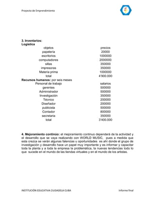 Proyecto de Emprendimiento




3. Inventarios:
Logística
               objetos                                  precios
             papelería                                   20000
             escritorios                               1000000
          computadores                                 2000000
                sillas                                  350000
            impresoras                                  350000
           Materia prima                               1000000
                total                                  4’900.000
Recursos humanos: por seis meses
        Personal de trabajo                             salarios
              gerentes                                  500000
           Administrador                                500000
           Investigación                                350000
              Técnico                                   200000
             Diseñador                                  200000
             publicista                                 500000
             Contador                                   800000
             secretaria                                 350000
                total                                  3’400.000



4. Mejoramiento continúo: el mejoramiento continuo dependerá de la actividad y
el desarrollo que se vaya realizando con WORLD MUSIC, pues a medida que
esta crezca se verán algunas falencias u oportunidades es ahí donde el grupo de
investigación y desarrollo hace un papel muy importante y es informar y capacitar
toda la planta y a toda la empresa la problemática, la nuevas tendencias todo lo
que sucede en el mundo de las tiendas virtuales y en el mundo de los artistas.




INSTITUCIÓN EDUCATIVA CIUDADELA CUBA                                  Informe final
 