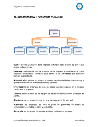 Proyecto de Emprendimiento




11. ORGANIZACIÓN Y RECURSOS HUMANOS.




                                                     dueño




                             gerentes                                   administrador




  investigacion    tecnico              diseñador   publicista   secretaria        contador




Dueño: creador y fundador de la empresa su función estar al tanto de todo lo que
ocurre en la empresa

Gerentes: coordinaran toda la actividad de la empresa e informaran al dueño
cualquier eventualidad. También estar atento a las actividades del diseñador
técnico, publicista etc.

Administrador: este se encargara de manera toda la actividad de la empresa y a
que la misma lleve un orden establecido y perfecto.

Investigación: se encargara de todas las cosas nuevas que pasen en el mercado
y entorno a la empresa.

Técnico: estará al tanto de los equipos de trabajo los computadores y equipos del
plantel.

Diseñador: se encargara de toda la parte de innovación del sitio web.

Publicista: se encargara de toda la parte de publicidad en medio de
comunicación, en redes sociales y en la calle.

Secretaria: se encargara de atender al cliente y al resto de personal.



INSTITUCIÓN EDUCATIVA CIUDADELA CUBA                                              Informe final
 