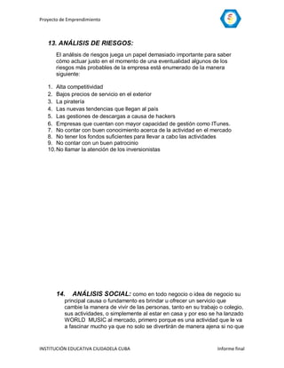 Proyecto de Emprendimiento



   13. ANÁLISIS DE RIESGOS:
       El análisis de riesgos juega un papel demasiado importante para saber
       cómo actuar justo en el momento de una eventualidad algunos de los
       riesgos más probables de la empresa está enumerado de la manera
       siguiente:

   1. Alta competitividad
   2. Bajos precios de servicio en el exterior
   3. La piratería
   4. Las nuevas tendencias que llegan al país
   5. Las gestiones de descargas a causa de hackers
   6. Empresas que cuentan con mayor capacidad de gestión como ITunes.
   7. No contar con buen conocimiento acerca de la actividad en el mercado
   8. No tener los fondos suficientes para llevar a cabo las actividades
   9. No contar con un buen patrocinio
   10. No llamar la atención de los inversionistas




       14.    ANÁLISIS SOCIAL: como en todo negocio o idea de negocio su
          principal causa o fundamento es brindar u ofrecer un servicio que
          cambie la manera de vivir de las personas, tanto en su trabajo o colegio,
          sus actividades, o simplemente al estar en casa y por eso se ha lanzado
          WORLD MUSIC al mercado, primero porque es una actividad que le va
          a fascinar mucho ya que no solo se divertirán de manera ajena si no que


INSTITUCIÓN EDUCATIVA CIUDADELA CUBA                                    Informe final
 