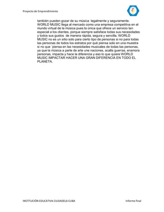 Proyecto de Emprendimiento


          también pueden gozar de su música legalmente y seguramente.
          WORLD MUSIC llega al mercado como una empresa competitiva en el
          mundo virtual de la música pues la única que ofrece un servicio tan
          especial a los clientes, porque siempre satisface todas sus necesidades
          y todos sus gustos de manera rápida, segura y sencilla. WORLD
          MUSIC no es un sitio solo para cierto tipo de personas si no para todas
          las personas de todos los estratos por qué piensa solo en una muestra
          si no que ´piensa en las necesidades musicales de todas las personas,
          ya que la música a parte de arte une naciones, acalla guerras, enamora
          personas, impacta y hace la diferencia y eso lo que quiere WORLD
          MUSIC IMPACTAR HACER UNA GRAN DIFERENCIA EN TODO EL
          PLANETA.




INSTITUCIÓN EDUCATIVA CIUDADELA CUBA                                   Informe final
 