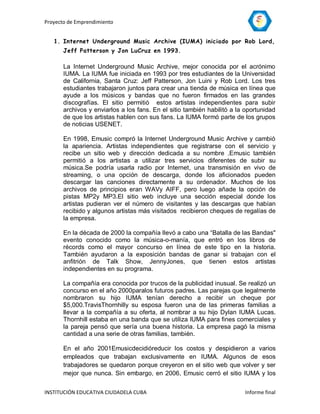 Proyecto de Emprendimiento


   1. Internet Underground Music Archive (IUMA) iniciado por Rob Lord,
       Jeff Patterson y Jon LuCruz en 1993.

       La Internet Underground Music Archive, mejor conocida por el acrónimo
       IUMA. La IUMA fue iniciada en 1993 por tres estudiantes de la Universidad
       de California, Santa Cruz: Jeff Patterson, Jon Luini y Rob Lord. Los tres
       estudiantes trabajaron juntos para crear una tienda de música en línea que
       ayude a los músicos y bandas que no fueron firmados en las grandes
       discografías. El sitio permitió estos artistas independientes para subir
       archivos y enviarlos a los fans. En el sitio también habilitó a la oportunidad
       de que los artistas hablen con sus fans. La IUMA formó parte de los grupos
       de noticias USENET.

       En 1998, Emusic compró la Internet Underground Music Archive y cambió
       la apariencia. Artistas independientes que registrarse con el servicio y
       recibe un sitio web y dirección dedicada a su nombre .Emusic también
       permitió a los artistas a utilizar tres servicios diferentes de subir su
       música.Se podría usarla radio por Internet, una transmisión en vivo de
       streaming, o una opción de descarga, donde los aficionados pueden
       descargar las canciones directamente a su ordenador. Muchos de los
       archivos de principios eran WAVy AIFF, pero luego añade la opción de
       pistas MP2y MP3.El sitio web incluye una sección especial donde los
       artistas pudieran ver el número de visitantes y las descargas que habían
       recibido y algunos artistas más visitados recibieron cheques de regalías de
       la empresa.

       En la década de 2000 la compañía llevó a cabo una “Batalla de las Bandas"
       evento conocido como la música-o-manía, que entró en los libros de
       récords como el mayor concurso en línea de este tipo en la historia.
       También ayudaron a la exposición bandas de ganar si trabajan con el
       anfitrión de Talk Show, JennyJones, que tienen estos artistas
       independientes en su programa.

       La compañía era conocida por trucos de la publicidad inusual. Se realizó un
       concurso en el año 2000paralos futuros padres. Las parejas que legalmente
       nombraron su hijo IUMA tenían derecho a recibir un cheque por
       $5,000.TravisThornhilly su esposa fueron una de las primeras familias a
       llevar a la compañía a su oferta, al nombrar a su hijo Dylan IUMA Lucas.
       Thornhill estaba en una banda que se utiliza IUMA para fines comerciales y
       la pareja pensó que sería una buena historia. La empresa pagó la misma
       cantidad a una serie de otras familias, también.

       En el año 2001Emusicdecidióreducir los costos y despidieron a varios
       empleados que trabajan exclusivamente en IUMA. Algunos de esos
       trabajadores se quedaron porque creyeron en el sitio web que volver y ser
       mejor que nunca. Sin embargo, en 2006, Emusic cerró el sitio IUMA y los


INSTITUCIÓN EDUCATIVA CIUDADELA CUBA                                     Informe final
 