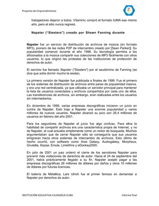 Proyecto de Emprendimiento


       trabajadores dejaron a todos. Vitaminic compró el formato IUMA ese mismo
       año, pero el sitio nunca regresó.

   2. Napster (“Siestero”) creado por Shawn Fanning durante el año
      1999.

   Napster fue un servicio de distribución de archivos de música (en formato
   MP3), pionero de las redes P2P de intercambio creado por [Sean Parker]]. Su
   popularidad comenzó durante el año 1998. Su tecnología permitía a los
   aficionados a la música compartir sus colecciones de MP3 fácilmente con otros
   usuarios, lo que originó las protestas de las instituciones de protección de
   derechos de autor.

   El servicio fue llamado Napster ("Siestero") por el seudónimo de Fanning (se
   dice que solía dormir mucho la siesta).

   La primera versión de Napster fue publicada a finales de 1999. Fue el primero
   de los sistemas de distribución de archivos entre pares de popularidad masiva,
   y era una red centralizada, ya que utilizaba un servidor principal para mantener
   la lista de usuarios conectados y archivos compartidos por cada uno de ellos.
   Las transferencias de archivos, sin embargo, eran realizadas entre los usuarios
   sin intermediarios.

   En diciembre de 1999, varias empresas discográficas iniciaron un juicio en
   contra de Napster. Esto trajo a Napster una enorme popularidad y varios
   millones de nuevos usuarios. Napster alcanzó su pico con 26,4 millones de
   usuarios en febrero del año 2001.

   Para los seguidores de Napster el juicio fue algo confuso. Para ellos la
   habilidad de compartir archivos era una característica propia de Internet, y no
   de Napster, el cual actuaba simplemente como un motor de búsqueda. Muchos
   argumentaban que de cerrar Napster sólo se conseguiría que sus usuarios
   emigraran hacia otros sistemas de intercambio de archivos. Esto último de
   hecho ocurrió, con software como Ares Galaxy, Audiogalaxy, Morpheus,
   Gnutella, Kazaa, Emule, LimeWire y eDonkey2000.

   En julio de 2001 un juez ordenó el cierre de los servidores Napster para
   prevenir más violaciones de derechos de autor. Hacia el 24 de septiembre del
   2001, había prácticamente llegado a su fin. Napster aceptó pagar a las
   empresas discográficas 26 millones de dólares por daños y otros 10 millones
   de dólares por futuras licencias.

   El batería de Metallica, Lars Ulrich fue el primer famoso en demandar a
   Napster por derechos de autor.




INSTITUCIÓN EDUCATIVA CIUDADELA CUBA                                    Informe final
 