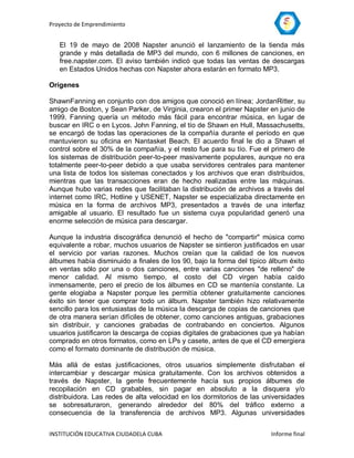 Proyecto de Emprendimiento


   El 19 de mayo de 2008 Napster anunció el lanzamiento de la tienda más
   grande y más detallada de MP3 del mundo, con 6 millones de canciones, en
   free.napster.com. El aviso también indicó que todas las ventas de descargas
   en Estados Unidos hechas con Napster ahora estarán en formato MP3.

Orígenes

ShawnFanning en conjunto con dos amigos que conoció en línea; JordanRitter, su
amigo de Boston, y Sean Parker, de Virginia, crearon el primer Napster en junio de
1999. Fanning quería un método más fácil para encontrar música, en lugar de
buscar en IRC o en Lycos. John Fanning, el tío de Shawn en Hull, Massachusetts,
se encargó de todas las operaciones de la compañía durante el período en que
mantuvieron su oficina en Nantasket Beach. El acuerdo final le dio a Shawn el
control sobre el 30% de la compañía, y el resto fue para su tío. Fue el primero de
los sistemas de distribución peer-to-peer masivamente populares, aunque no era
totalmente peer-to-peer debido a que usaba servidores centrales para mantener
una lista de todos los sistemas conectados y los archivos que eran distribuidos,
mientras que las transacciones eran de hecho realizadas entre las máquinas.
Aunque hubo varias redes que facilitaban la distribución de archivos a través del
internet como IRC, Hotline y USENET, Napster se especializaba directamente en
música en la forma de archivos MP3, presentados a través de una interfaz
amigable al usuario. El resultado fue un sistema cuya popularidad generó una
enorme selección de música para descargar.

Aunque la industria discográfica denunció el hecho de "compartir" música como
equivalente a robar, muchos usuarios de Napster se sintieron justificados en usar
el servicio por varias razones. Muchos creían que la calidad de los nuevos
álbumes había disminuido a finales de los 90, bajo la forma del típico álbum éxito
en ventas sólo por una o dos canciones, entre varias canciones "de relleno" de
menor calidad. Al mismo tiempo, el costo del CD virgen había caído
inmensamente, pero el precio de los álbumes en CD se mantenía constante. La
gente elogiaba a Napster porque les permitía obtener gratuitamente canciones
éxito sin tener que comprar todo un álbum. Napster también hizo relativamente
sencillo para los entusiastas de la música la descarga de copias de canciones que
de otra manera serían difíciles de obtener, como canciones antiguas, grabaciones
sin distribuir, y canciones grabadas de contrabando en conciertos. Algunos
usuarios justificaron la descarga de copias digitales de grabaciones que ya habían
comprado en otros formatos, como en LPs y casete, antes de que el CD emergiera
como el formato dominante de distribución de música.

Más allá de estas justificaciones, otros usuarios simplemente disfrutaban el
intercambiar y descargar música gratuitamente. Con los archivos obtenidos a
través de Napster, la gente frecuentemente hacía sus propios álbumes de
recopilación en CD grabables, sin pagar en absoluto a la disquera y/o
distribuidora. Las redes de alta velocidad en los dormitorios de las universidades
se sobresaturaron, generando alrededor del 80% del tráfico externo a
consecuencia de la transferencia de archivos MP3. Algunas universidades


INSTITUCIÓN EDUCATIVA CIUDADELA CUBA                                   Informe final
 