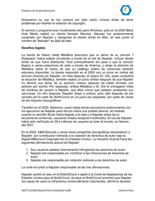 Proyecto de Emprendimiento


bloquearon su uso en los campus por esta razón, incluso antes de tener
problemas por facilitar la violación de copyright.

El servicio y programa eran inicialmente sólo para Windows, pero en el 2000 Black
Hole Media realizó un cliente llamado Macster. Macster fue posteriormente
comprado por Napster y designado el cliente oficial en Mac; en ese punto el
nombre de "Macster" se dejó de lado.

Desafíos legales

La banda de Heavy metal Metallica descubrió que un demo de su canción 'I
Disappear' había estado circulando a través de la red de Napster, incluso desde
antes de que fuera distribuido. Esto eventualmente dio paso a que la canción
llegara a varias estaciones de radio a través de América, y atrajo la atención de
Metallica sobre el hecho de que su catálogo entero de canciones también
estuviera disponible. La banda respondió en el 2000 con un juicio en contra del
servicio ofrecido por Napster. Un mes después, el rapero Dr. Dre, quien compartía
la situación de Metallica, también realizó un juicio similar después de que Napster
no eliminó sus obras de su servicio, incluso después de haber enviado una
petición por escrito. Por separado, ambos Metallica y Dr. Dre le entregaron miles
de nombres de usuario a Napster, que ellos creían que estaban pirateando sus
canciones. Un año después, Napster disipó a ambos, pero sólo después de ser
cerrado por la corte de NinthCircuit en un juicio por separado, por parte de varias
de las mayores discográficas.

También en el 2000, Madonna, quien había tenido encuentros anteriormente con
los ejecutivos de Napster para discutir sobre una posible alianza, se molestó
cuando su sencillo Music había llegado a la web y a Napster antes de su
lanzamiento comercial, causando amplia recepción multimedia. El uso de Napster
había sido verificado en 26,4 millones de usuarios en todo el mundo, en febrero
del 2001.

En el 2000, A&M Records y varias otras compañías discográficas demandaron a
Napster, por contribución indirecta a la violación de derechos de autor bajo la
Digital Millennium Copyright Act en Estados Unidos. La industria musical haría las
siguientes afirmaciones acerca de Napster:

   1. Sus usuarios estaban directamente infringiendo los derechos de autor;
   2. Napster era responsable por contribuir a las infracciones de derechos de
      autor.
   3. Napster era responsable por violación indirecta a los derechos de autor.

La corte encontró a Napster responsable de las tres afirmaciones.

Napster perdió el caso en el DistrictCourt y apeló a la Corte de Apelaciones de los
Estados Unidos para el NinthCircuit. Aunque el NinthCircuit encontró que Napster
era capaz de usos no-infractorios comercialmente importantes, afirmó la decisión

INSTITUCIÓN EDUCATIVA CIUDADELA CUBA                                    Informe final
 