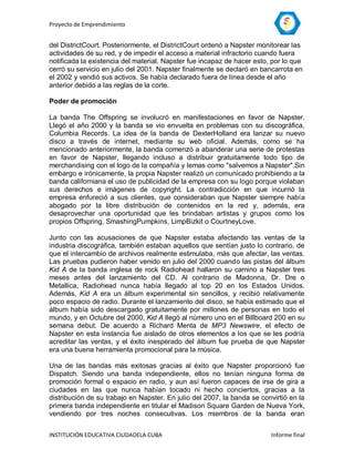 Proyecto de Emprendimiento


del DistrictCourt. Posteriormente, el DistrictCourt ordenó a Napster monitorear las
actividades de su red, y de impedir el acceso a material infractorio cuando fuera
notificada la existencia del material. Napster fue incapaz de hacer esto, por lo que
cerró su servicio en julio del 2001. Napster finalmente se declaró en bancarrota en
el 2002 y vendió sus activos. Se había declarado fuera de línea desde el año
anterior debido a las reglas de la corte.

Poder de promoción

La banda The Offspring se involucró en manifestaciones en favor de Napster.
Llegó el año 2000 y la banda se vio envuelta en problemas con su discográfica,
Columbia Records. La idea de la banda de DexterHolland era lanzar su nuevo
disco a través de internet, mediante su web oficial. Además, como se ha
mencionado anteriormente, la banda comenzó a abanderar una serie de protestas
en favor de Napster, llegando incluso a distribuir gratuitamente todo tipo de
merchandising con el logo de la compañía y lemas como "salvemos a Napster".Sin
embargo e irónicamente, la propia Napster realizó un comunicado prohibiendo a la
banda californiana el uso de publicidad de la empresa con su logo porque violaban
sus derechos e imágenes de copyright. La contradicción en que incurrió la
empresa enfureció a sus clientes, que consideraban que Napster siempre había
abogado por la libre distribución de contenidos en la red y, además, era
desaprovechar una oportunidad que les brindaban artistas y grupos como los
propios Offspring, SmashingPumpkins, LimpBizkit o CourtneyLove.

Junto con las acusaciones de que Napster estaba afectando las ventas de la
industria discográfica, también estaban aquellos que sentían justo lo contrario, de
que el intercambio de archivos realmente estimulaba, más que afectar, las ventas.
Las pruebas pudieron haber venido en julio del 2000 cuando las pistas del álbum
Kid A de la banda inglesa de rock Radiohead hallaron su camino a Napster tres
meses antes del lanzamiento del CD. Al contrario de Madonna, Dr. Dre o
Metallica, Radiohead nunca había llegado al top 20 en los Estados Unidos.
Además, Kid A era un álbum experimental sin sencillos, y recibió relativamente
poco espacio de radio. Durante el lanzamiento del disco, se había estimado que el
álbum había sido descargado gratuitamente por millones de personas en todo el
mundo, y en Octubre del 2000, Kid A llegó al número uno en el Billboard 200 en su
semana debut. De acuerdo a Richard Menta de MP3 Newswire, el efecto de
Napster en esta instancia fue aislado de otros elementos a los que se les podría
acreditar las ventas, y el éxito inesperado del álbum fue prueba de que Napster
era una buena herramienta promocional para la música.

Una de las bandas más exitosas gracias al éxito que Napster proporcionó fue
Dispatch. Siendo una banda independiente, ellos no tenían ninguna forma de
promoción formal o espacio en radio, y aun así fueron capaces de irse de gira a
ciudades en las que nunca habían tocado ni hecho conciertos, gracias a la
distribución de su trabajo en Napster. En julio del 2007, la banda se convirtió en la
primera banda independiente en titular el Madison Square Garden de Nueva York,
vendiendo por tres noches consecutivas. Los miembros de la banda eran


INSTITUCIÓN EDUCATIVA CIUDADELA CUBA                                     Informe final
 
