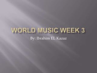 World Music Week 3 By: Ibrahim EL Kazaz 