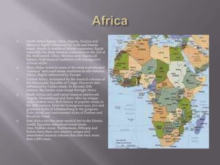 AfricaNorth Africa-Egypt, Libya, Algeria, Tunisia and Morocco, highly influenced by Arab and Islamic music, thanks to medieval Islamic expansion. Egypt especially has deep musical connections to the rest of the Arab world. Libya, Morocco and Algeria all balance Arab musical traditions with homegrown African styles.West Africa- home to some of the most sophisticated "classical" and court music traditions in sub-Saharan Africa. Highly influenced by Europe.Central Africa, dominated by the musical colossus of the Democratic Republic of Congo. However also influenced by Cuban music. In the mid-20th century, the rumba craze swept through AfricaSouth Africa, rich and varied musical patchwork. Angola, Mozambique and Zaire offer up unique styles of their own. Rich history of popular music in the 20th century, from the homegrown jazz, jive and gumboot styles of Johannesburg to the gorgeous Zulu choral and instrumental styles of Durban and KwaZulu Natal.East Africa also has deep musical ties to the Islamic world. Egyptian-influenced taraab music. Also, Nubian music. Furthermore, Ethiopia and Eritrea have their own ancient, unique and interrelated musical cultures that date back more than 1,000 years.