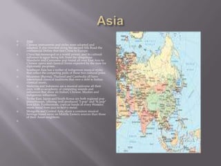 AsiaAsia: Chinese instruments and styles were adopted and adapted. It also traveled along the ancient Silk Road-the commercial lifeline that tied China to Europe.China has reemerged as a world power, and its cultural influence is again being felt, from the ubiquitous Mandarin and Cantonese pop found all over East Asia to Chinese opera and classical forms exported by the state for diplomatic purposes.Southeast Asia has a welter of indigenous musical styles that reflect the competing pulls of these two cultural poles.Myanmar (Burma), Thailand and Cambodia all have interrelated classical traditions that owe a debt to Indian classical music,Malaysia and Indonesia are a musical universe all their own, with a cacophony of competing sounds and influences that draw on Indian, Chinese, Muslim and indigenous influences.To the East, Japan and South Korea are both regional pop powerhouses, offering well-produced "J-pop" and "K-pop" teen idols. Furthermore, copycat bands of every Western music trend from jazz to heavy metal.Mongolia and Central Asia, share a common musical heritage based more on Middle Eastern sources than those of their Asian neighbors. 