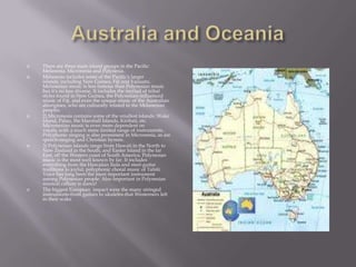 Australia and OceaniaThere are three main island groups in the Pacific: Melanesia, Micronesia and Polynesia.Melanesia includes some of the Pacific's larger islands, including New Guinea, Fiji and Vanuatu. Melanesian music is less famous than Polynesian music but it's no less diverse. It includes the myriad of tribal styles found in New Guinea, the Polynesian-influenced music of Fiji, and even the unique music of the Australian aborigines, who are culturally related to the Melanesian peoples.2) Micronesia contains some of the smallest islands: Wake Island, Palau, the Marshall Islands, Kiribati, etc. Micronesian music is even more dependent on vocals, with a much more limited range of instruments. Polyphonic singing is also prominent in Micronesia, as are speech-singing and Christian hymns.3) Polynesian islands range from Hawaii in the North to New Zealand in the South, and Easter Island in the far East, off the Western coast of South America. Polynesian music is the most well known by far. It includes everything from the Hawaiian hula and steel-guitar traditions to joyful, polyphonic choral music of Tahiti. Voice has long been the most important instrument among Polynesian people. Also important in Polynesian musical culture is dance!The biggest European  impact were the many stringed instruments-from guitars to ukuleles-that Westerners left in their wake