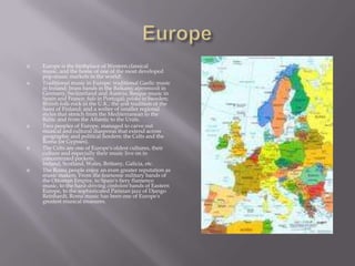 EuropeEurope is the birthplace of Western classical music, and the home of one of the most developed pop-music markets in the world!Traditional music in Europe: traditional Gaelic music in Ireland; brass bands in the Balkans; alpenmusik in Germany, Switzerland and Austria; Basque music in Spain and France; fado in Portugal; polska in Sweden; British folk-rock in the U.K.; the yoik tradition of the Sami of Finland; and a welter of smaller regional styles that stretch from the Mediterranean to the Baltic and from the Atlantic to the Urals. Two peoples of Europe, managed to carve out musical and cultural diasporas that extend across geographic and political borders: the Celts and the Roma (or Gypsies).The Celts are one of Europe's oldest cultures, their culture and especially their music live on in concentrated pockets: Ireland, Scotland, Wales, Brittany, Galicia, etc.The Roma people enjoy an even greater reputation as music makers. From the fearsome military bands of the Ottoman Empire, to Spain's fiery flamenco music, to the hard-driving cimbolom bands of Eastern Europe, to the sophisticated Parisian jazz of Django Reinhardt, Roma music has been one of Europe's greatest musical treasures.