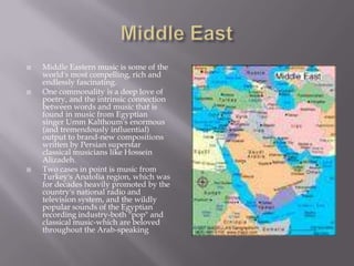 Middle EastMiddle Eastern music is some of the world's most compelling, rich and endlessly fascinating.One commonality is a deep love of poetry, and the intrinsic connection between words and music that is found in music from Egyptian singer Umm Kalthoum's enormous (and tremendously influential) output to brand-new compositions written by Persian superstar classical musicians like HosseinAlizadeh.Two cases in point is music from Turkey's Anatolia region, which was for decades heavily promoted by the country's national radio and television system, and the wildly popular sounds of the Egyptian recording industry-both "pop" and classical music-which are beloved throughout the Arab-speaking 