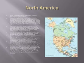 North AmericaNorth America is a collision of the native American, African and European cultures.It started in the Caribbean where the Europeans first arrived and destroyed all of the native villages with the diseases they brought and the colonies they were forming. They then also began slavery amd brought many Africans from Africa as slaves. There were so many Africans to the extent that the Caribbean Islands became a racially mixed culture.The African slaves were banned to use their African Drums because plantation owners were they would be used as weapons. Therefore the Africans began creating new instruments like the banjo and the Cajon. While others mastered European instruments.Now the Caribbean has many original styles which have evolved into new musical styles like Kaiso in Trinidad became Calypso and soca and many more styles.The rest of North America had the same impact because of the same sequence of events happening. However different styles were created like blues which originate in Africa in something called griot and Gospel with the ecstatic worship and jazz with syncopation.They also had a lot of European connections since America has Europeans who migrated there. There is Irish, French, and many other influences in different parts of America. There has also been a small amount of native American music like “rez rock” and the traditional flute.Mexico and Central America are very important too. They are the only places that have stuck to their original heritage and have not given in to colonization. Mexico who originates from the Aztecs. However there is still a small amount of European influence like Polkas from Germany.