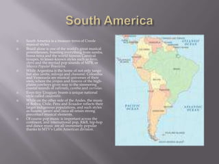 South AmericaSouth America is a treasure trove of Creole musical styles.Brazil alone is one of the world's great musical powerhouses, boasting everything from samba, bossa nova and the world famous Carnival troupes, to lesser-known styles such as forro, choro and the myriad pop sounds of MPB, or Música Popular Brasileira.While Argentina is the home of not only tango but also zamba, milonga and chamamé. Colombia and Venezuela are musical universes of their own, where the joropos and llaneros of the high-plains cowboys gives way to the simmering coastal sounds of vallenato, cumbia and currulao.Even tiny Uruguay boasts a unique national style called candomble. While on the other side of the Andes, the music of Boliva, Chile, Peru and Ecuador reflects their larger indigenous populations, and such styles as huayno, yaraví and cueca all retain strong precontact musical elements.Of course pop music is important across the continent, and international pop, R&B, hip-hop and dance music are all immensely popular thanks to MTV's Latin American division.