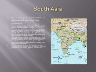 South AsiaThe music of India, Pakistan, Bangladesh, Sri Lanka, and Nepal is astonishingly diverse, so much so that it's impossible to paint its portrait in broad strokes.Each genre has its own history, evolution, and performance style.Pakistan and north and northwestern India often has ties to that of Iran and Afghanistan (and even farther afield to music of the Arab world and Turkey).The music of Sri Lanka has links not just to its geographic neighbors-including the music of the island's very large Sinhalese Buddhist community, which is linked to that of other Buddhist regions-but also to that of Portuguese and even African music, due to Portugal's colonization of the island beginning in the 16th century.While the classical, religious, and folk traditions of South Asia have roots that go many centuries deep, the music of this region continues to be dynamic and ever-evolving: some of the contemporary pop from India and Pakistan (not to mention the truly exciting sounds emerging from the diaspora communitiesMany young musicians from the region are creating innovative sounds that aren't pale imitations of European or American chart toppers, but tunes that are wholly South Asian and proudly desi to their core.
