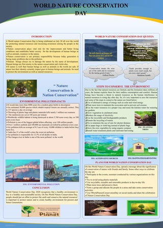 RESEARCH POSTER PRESENTATION DESIGN © 2015
www.PosterPresentations.com
INTRODUCTION
 World nature Conservation Day is being celebrated on July 28 all over the world
for protecting natural resources and increasing awareness among the people in the
society.
Nature conservation plays vital role for the improvement and better living
conditions and establishes better society for the development of human beings as
well as animals, creatures in the nature.
Nature conservation is our primary responsibility because today generation is
facing many problems due to the pollution .
Human beings always try to damage the nature by the name of development.
Human beings are first enemy to the nature conservation and victim also.
If nature is well then human beings as well as animals in the world are safe. If
nature lost their identity certainly impact goes in human beings and animals. So need
to protect the environment as well as natural resources.
“ Nature
Conservation is
Nation Conservation”
ENVIORMENTAL POLLUTION-FACTS
It would take more than 4000 years for a modern glass bottle to decompose
An estimated 50,000 species which inhabit tropical forests are annually extinct. This
is 137 species a day on average
Throwing of plastic bags and plastic materials kills nearly 1 million sea creatures
 The rainforests are cut at 100 acres per minute
Worldwide wildlife habitat is being destroyed at about 5,760 acres every day, or 240
acres every hour
Pollution is one of the biggest global killers affecting over 100 million people .
Over 1 million seabirds and 100,000 sea mammals are killed by pollution every year.
Air pollution kills an average of 8.5 out of every 10,000 children in India before they
turrn five.
 India has 21 of the world’s cities the worst air pollution.
Air pollution is responsible for 12.5% of all deaths in India.
The Ganges river in India is one of the most polluted in the world.
FIG: ENVIORNMENTAL POLLUTION
WORLD NATURE CONSERVATION DAY QUOTES
“Conservation means the wise
use of the earth and its resources
for the lasting good of men." -
Gifford Pincho
“Earth provides enough to
satisfy every man's needs, but
not every man's greed.” –
Mahatma Gandhi
STEPS TO CONSERVE THE ENVIRONMENT
Due to the fact that natural resources are limited, and the formation takes millions of
years, the human exploits them for their endless consumption and comfort. Human
beings have become a threat to natural resources as the human interference in
natural resources is rising day after day. So, it's very important to save the resources
and some of the steps to conserve the nature are listed below:
Use of alternative energy of energy such as solar and wind energy
Plant more trees to maintain the ecosystem and to prevent soil erosion
Use the water resources in a proper way and reuse the kitchen water for watering
the gardens
Grow vegetation in catchment areas
Reduce the usage of electricity
Use the recyclable and biodegradable products
Ensure the recycling of wastes
Try to minimize the use of cars for shorter distance
Use paper bags or cloth bag instead of plastic bags
Grow the own vegetables by using organic compost
Install water treatment plants and rainwater harvesting
PLANS FOR WORLD NATION CONSERVATION DAY
On this World Nature Conservation Day, spread a message about the significance
of conservation of nature with friends and family. Some other ways to celebrate
the day are
Participate in the events, seminars conducted by various organizations on this
day
Try to avoid using plastic materials
Use recyclable, reusable and restorable products in day-to-day life
Plant more trees and preserve them
Form a group and educate the people in a areas and take some conservation
activities
Use #WorldNatureConservationDay on social media and share the celebration
of Nature Conservation Day
CONCLUSION
World Nature Conservation Day 2020 recognizes that a healthy environment is
key to a healthy and sustainable society. On this World Nature Conservation Day,
people should put an effort to protect the earth and conserve the natural resources'
is important to protect nature and to create healthy environment for present and
future Generations.
FIG : PLANTING
TREES
FIG: ALTERNATIVE SOURCES FIG: RAINWATER HARVESTING
 