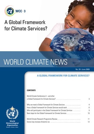 A Global Framework
for Climate Services?




World Climate NeWs
                                                                                                                                         No. 35 | June 2009


                                    A glObAl frAmEwOrk fOr ClimATE SErviCES?




          CONTENTS


          World Climate Conference-3 – and after:
          a Global Framework for Climate services?  .  .  .  .  .  .  .  .  .  .  .  .  .  .  .  .  .  .  .  .  .  .  .  .  .  .  .  .  .                 3


          Why we need a Global Framework for Climate services  .  .  .  .  .  .  .  .  .  .  .  .  .  .  .  .  .  .                                       4
          How a Global Framework for Climate services would work  .  .  .  .  .  .  .  .  .  .  .  .  .  .  .  .                                          6
          Who will participate in the Global Framework for Climate services  .  .  .  .  .  .  .  .  .                                                    9
          Next steps for the Global Framework for Climate services  .  .  .  .  .  .  .  .  .  .  .  .  .  .  .  .  .                                    10


          World Climate research Programme review .  .  .  .  .  .  .  .  .  .  .  .  .  .  .  .  .  .  .  .  .  .  .  .  .  .  .  .                     11
          ozone may increase antarctic ice  .  .  .  .  .  .  .  .  .  .  .  .  .  .  .  .  .  .  .  .  .  .  .  .  .  .  .  .  .  .  .  .  .  .  .  .   12
 