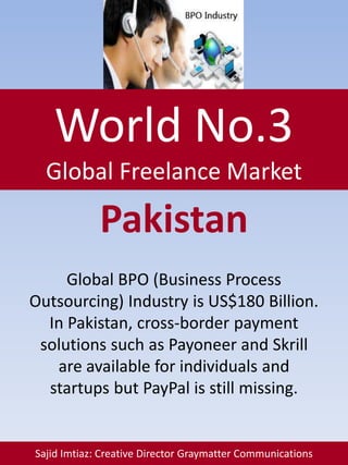 World No.3
Global Freelance Market
Sajid Imtiaz: Creative Director Graymatter Communications
Pakistan
Global BPO (Business Process
Outsourcing) Industry is US$180 Billion.
In Pakistan, cross-border payment
solutions such as Payoneer and Skrill
are available for individuals and
startups but PayPal is still missing.
 