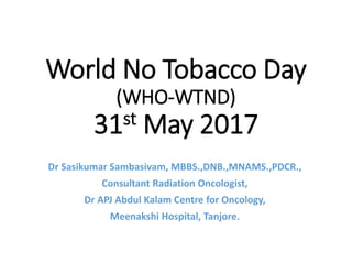 World No Tobacco Day
(WHO-WNTD)
31st May 2017
Dr Sasikumar Sambasivam, MBBS.,DNB.,MNAMS.,PDCR.,
Consultant Radiation Oncologist,
Dr APJ Abdul Kalam Centre for Oncology,
Meenakshi Hospital, Tanjore.
 