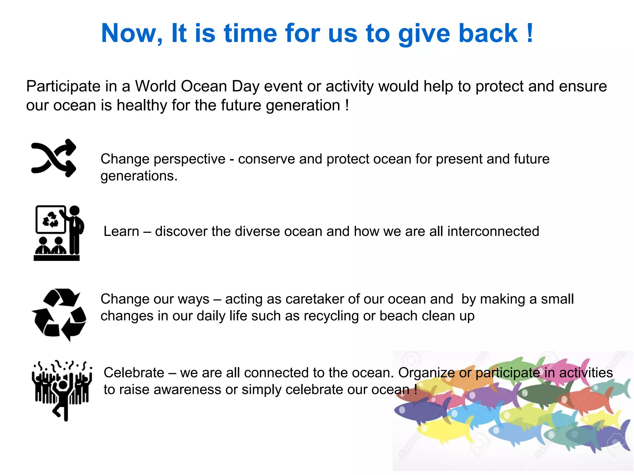 Now, It is time for us to give back !
Change perspective - conserve and protect ocean for present and future
generations.
Participate in a World Ocean Day event or activity would help to protect and ensure
our ocean is healthy for the future generation !
Learn – discover the diverse ocean and how we are all interconnected
Change our ways – acting as caretaker of our ocean and by making a small
changes in our daily life such as recycling or beach clean up
Celebrate – we are all connected to the ocean. Organize or participate in activities
to raise awareness or simply celebrate our ocean !
 