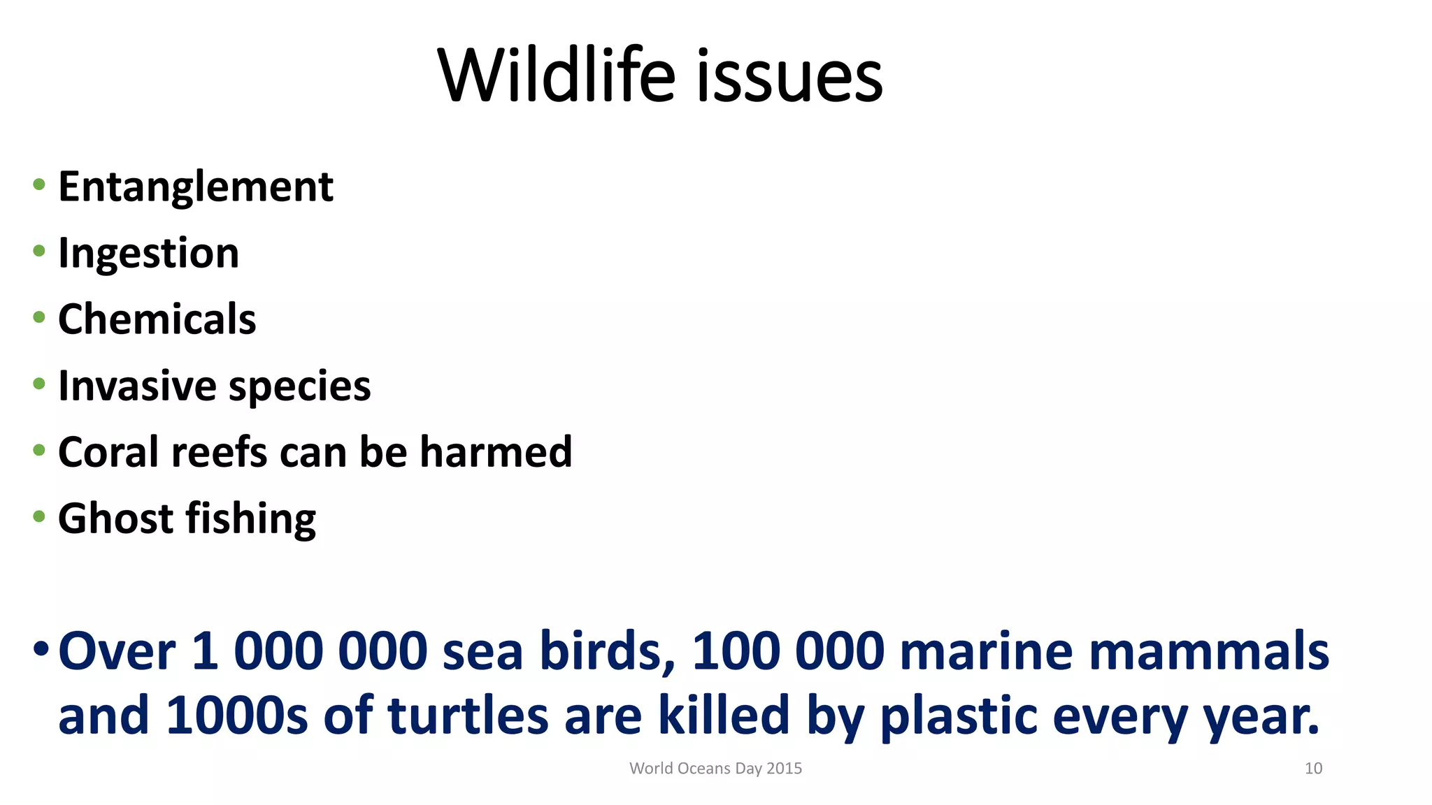 Wildlife issues
• Entanglement
• Ingestion
• Chemicals
• Invasive species
• Coral reefs can be harmed
• Ghost fishing
•Over 1 000 000 sea birds, 100 000 marine mammals
and 1000s of turtles are killed by plastic every year.
World Oceans Day 2015 10
 