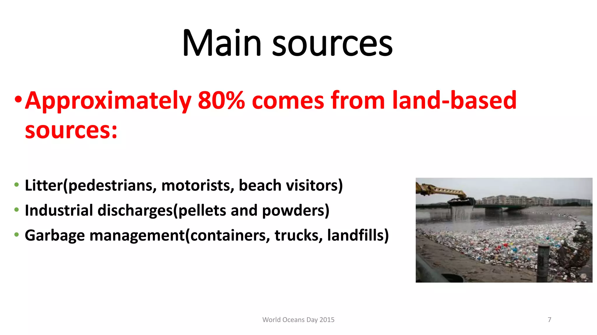 Main sources
•Approximately 80% comes from land-based
sources:
• Litter(pedestrians, motorists, beach visitors)
• Industrial discharges(pellets and powders)
• Garbage management(containers, trucks, landfills)
World Oceans Day 2015 7
 