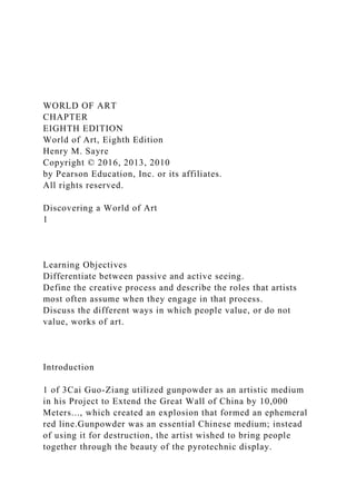 WORLD OF ART
CHAPTER
EIGHTH EDITION
World of Art, Eighth Edition
Henry M. Sayre
Copyright © 2016, 2013, 2010
by Pearson Education, Inc. or its affiliates.
All rights reserved.
Discovering a World of Art
1
Learning Objectives
Differentiate between passive and active seeing.
Define the creative process and describe the roles that artists
most often assume when they engage in that process.
Discuss the different ways in which people value, or do not
value, works of art.
Introduction
1 of 3Cai Guo-Ziang utilized gunpowder as an artistic medium
in his Project to Extend the Great Wall of China by 10,000
Meters..., which created an explosion that formed an ephemeral
red line.Gunpowder was an essential Chinese medium; instead
of using it for destruction, the artist wished to bring people
together through the beauty of the pyrotechnic display.
 