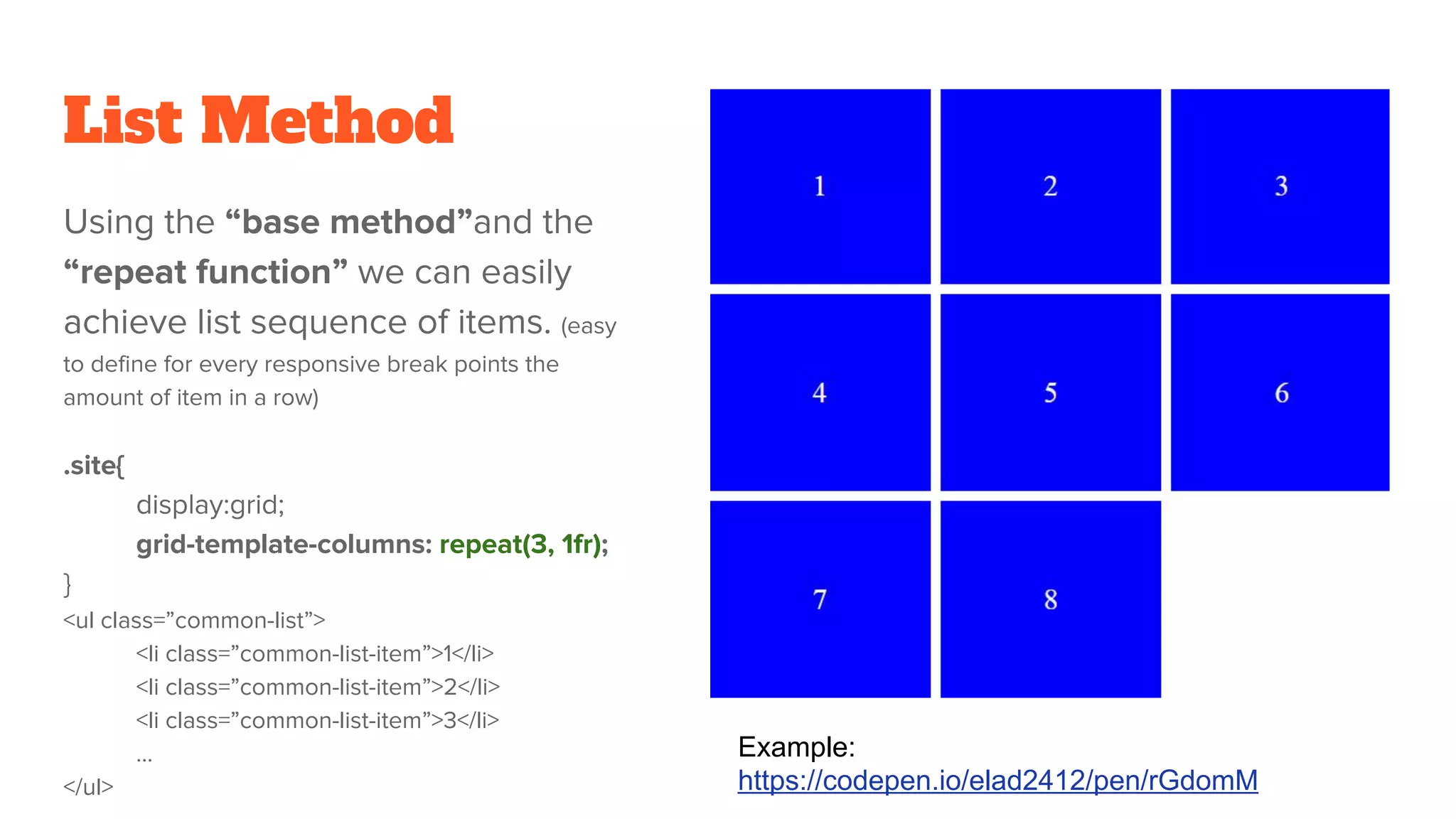 List Method
Using the “base method”and the
“repeat function” we can easily
achieve list sequence of items. (easy
to define for every responsive break points the
amount of item in a row)
.site{
display:grid;
grid-template-columns: repeat(3, 1fr);
}
<ul class=”common-list”>
<li class=”common-list-item”>1</li>
<li class=”common-list-item”>2</li>
<li class=”common-list-item”>3</li>
…
</ul>
Example:
https://codepen.io/elad2412/pen/rGdomM
 