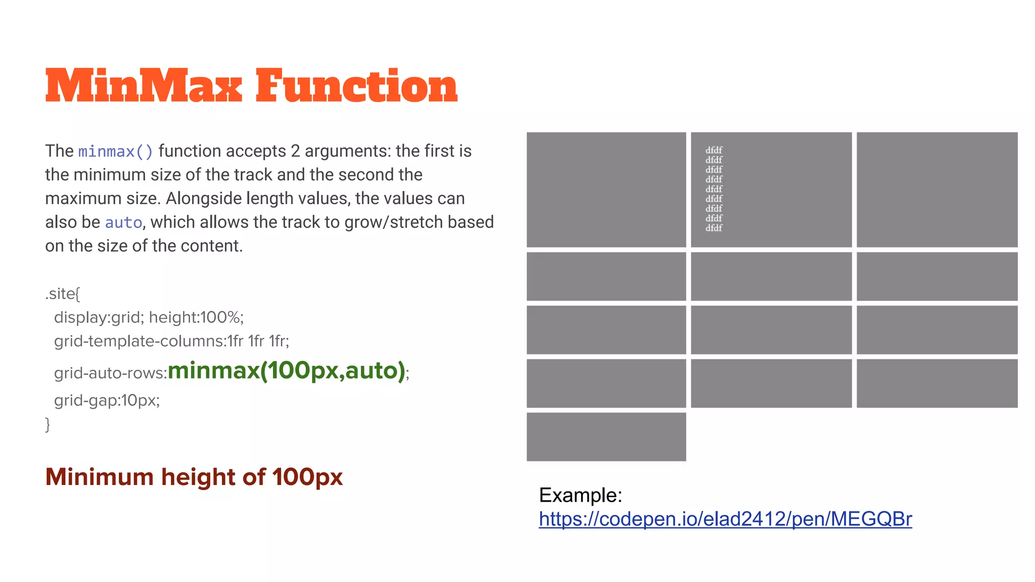 MinMax Function
The minmax() function accepts 2 arguments: the first is
the minimum size of the track and the second the
maximum size. Alongside length values, the values can
also be auto, which allows the track to grow/stretch based
on the size of the content.
.site{
display:grid; height:100%;
grid-template-columns:1fr 1fr 1fr;
grid-auto-rows:minmax(100px,auto);
grid-gap:10px;
}
Minimum height of 100px
Example:
https://codepen.io/elad2412/pen/MEGQBr
 