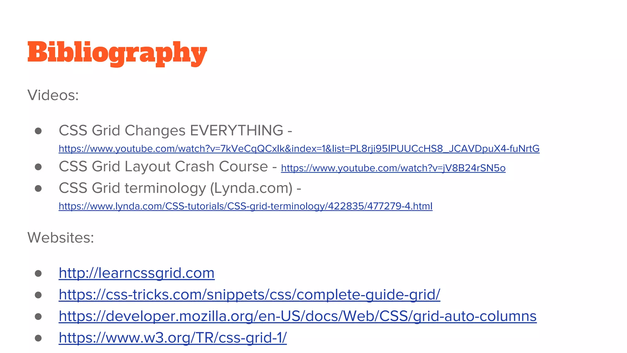 Bibliography
Videos:
● CSS Grid Changes EVERYTHING -
https://www.youtube.com/watch?v=7kVeCqQCxlk&index=1&list=PL8rji95IPUUCcHS8_JCAVDpuX4-fuNrtG
● CSS Grid Layout Crash Course - https://www.youtube.com/watch?v=jV8B24rSN5o
● CSS Grid terminology (Lynda.com) -
https://www.lynda.com/CSS-tutorials/CSS-grid-terminology/422835/477279-4.html
Websites:
● http://learncssgrid.com
● https://css-tricks.com/snippets/css/complete-guide-grid/
● https://developer.mozilla.org/en-US/docs/Web/CSS/grid-auto-columns
● https://www.w3.org/TR/css-grid-1/
 