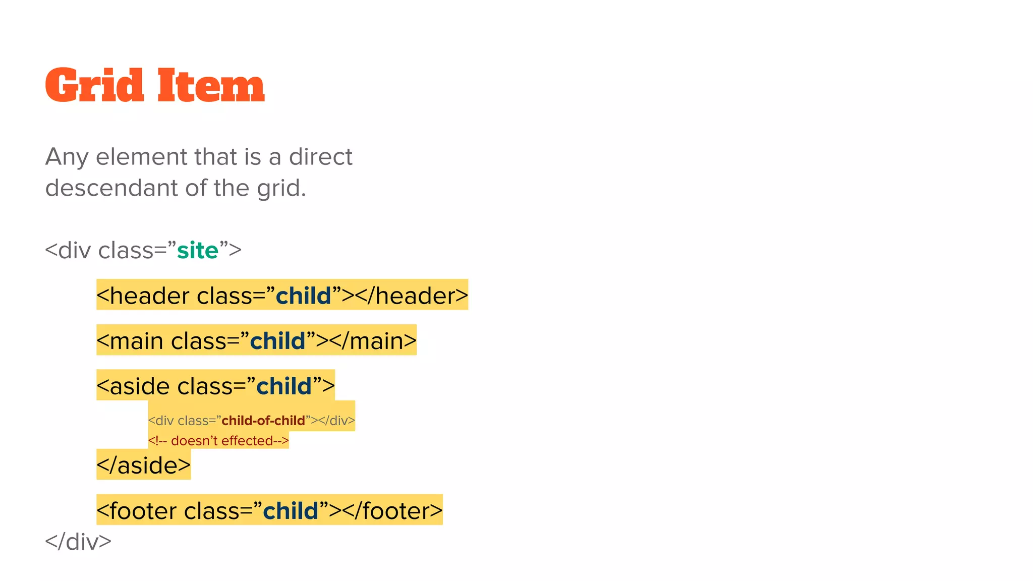 Grid Item
Any element that is a direct
descendant of the grid.
<div class=”site”>
<header class=”child”></header>
<main class=”child”></main>
<aside class=”child”>
<div class=”child-of-child”></div>
<!-- doesn’t effected-->
</aside>
<footer class=”child”></footer>
</div>
 