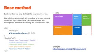 Base method
Basic method we only defined the columns in a row.
The grid items automatically populate grid from top left
to bottom right based on HTML source order, and
adding rows if needed according the first columns row.
.site{
display:grid;
grid-template-columns: 2fr 1fr 1fr;
}
<div class=”site”>
<header class=”mastheader”></header>
<h1 class=”page-title”></h1>
<main class=”main-content”></main>
<aside class=”sidebar”></aside>
<footer class=”footer”></footer>
</div>
Example:
https://codepen.io/elad2412/pen/JrLeMG
 