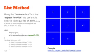 List Method
Using the “base method”and the
“repeat function” we can easily
achieve list sequence of items. (easy
to define for every responsive break points the
amount of item in a row)
.site{
display:grid;
grid-template-columns: repeat(3, 1fr);
}
<ul class=”common-list”>
<li class=”common-list-item”>1</li>
<li class=”common-list-item”>2</li>
<li class=”common-list-item”>3</li>
…
</ul>
Example:
https://codepen.io/elad2412/pen/rGdomM
 