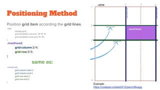 Positioning Method
Position grid item according the grid lines.
.site{
display:grid;
grid-template-columns: 2fr 1fr 1fr;
grid-template-rows:auto 1fr 3fr;
}
.masthead{
grid-column:2/4;
grid-row:2/3;
}
same as:
.masthead{
grid-column-start:2;
grid-column-end:4;
grid-row-start:2;
grid-row-end:3;
}
Example:
https://codepen.io/elad2412/pen/mBxagg
 