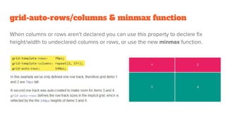 grid-auto-rows/columns & minmax function
When columns or rows aren't declared you can use this property to declare fix
height/width to undeclared columns or rows, or use the new minmax function.
 