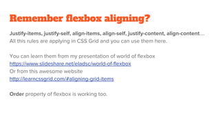 Remember flexbox aligning?
Justify-items, justify-self, align-items, align-self, justify-content, align-content….
All this rules are applying in CSS Grid and you can use them here.
You can learn them from my presentation of world of flexbox
https://www.slideshare.net/eladsc/world-of-flexbox
Or from this awesome website
http://learncssgrid.com/#aligning-grid-items
Order property of flexbox is working too.
 