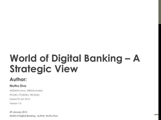 World of Digital Banking – A
Strategic View
Author:
Muthu Siva
ME(Distinction), MBA(Australia)
FIC(UK), FCMI(UK), FBCS(UK)
Dated 29 Jan 2013
Version 1.0


27 March 2013




                                                1
World of Digital Banking - Author: Muthu Siva
 
