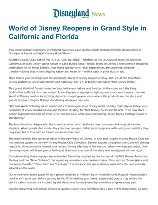 World of Disney Reopens in Grand Style in
California and Florida
New merchandise collections, enchanted flourishes await guests inside reimagined retail destinations at
Disneyland Resort and  Walt Disney World Resort
ANAHEIM, Calif./LAKE BUENA VISTA, Fla. (Oct. 26, 2018) – Whether at the Disneyland Resort in Anaheim,
California, or Walt Disney World Resort in Lake Buena Vista, Florida, World of Disney is the ultimate shopping
destination for all things Disney. Now these two dynamic retail experiences are unveiling complete
transformations that make shopping easier and more fun – with a dash of pixie dust on top.
More than a year in design and development, World of Disney reopens Friday, Oct. 26, at the Downtown
Disney District at Disneyland Resort and Saturday, Oct. 27, at Disney Springs at Walt Disney World.
This grand World of Disney makeover touched every feature and function in the store, as if the Fairy
Godmother outfitted the store herself. From displays to signage to lighting and much, much more, the new
World of Disney creates an exciting, dynamic shopping experience where the products are the stars and
guests discover magical Disney storytelling wherever they look.
“We saw World of Disney as an opportunity to reimagine what Disney retail is today,” said Alysia Kelley, vice
president of visual merchandising and location strategy for Walt Disney Parks and Resorts. “The new store
design highlights the best of what is current and new, while also celebrating classic Disney heritage based in
storytelling.”
The transformation begins with the store’s exterior, which features new marquees and magical window
displays. When guests step inside, they discover an open, loft-style atmosphere with such great visibility they
may even fall in love with an item from across the room.
The merchandise also serves as décor in the new World of Disney. In one area, a giant Mickey Mouse Club ear
hat beckons guests to the new Mickey Mouse Club Collection. Several spaces throughout the store will change
regularly, showcasing the newest and hottest Disney offerings of the season. When new displays debut, their
stunning impact will leave guests feeling as if an entire section of the store was reimagined all over again.
Complementing these displays are enchanted flourishes inspired by the history of the Walt Disney Animation
Studios and the “Nine Old Men,” the legendary animators who created classic films such as “Snow White and
the Seven Dwarfs,” “Peter Pan” and “Fantasia.” For instance, ink jars suddenly swirl with color and animate
artwork on the walls.
Out of nowhere, blank pages fill with pencil sketches as if drawn by an invisible hand. Magical movie posters
twinkle with pixie dust before coming to life. When making purchases, eagle-eyed guests may notice the
store’s sales counters are inspired by the desks and furniture used by animators of generations past.
Beyond delivering exceptional service to guests, Disney cast members play a role in this storytelling, as well;
 