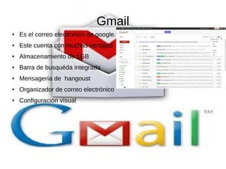 Gmail
● Es el correo electronico de google.
● Este cuenta con muchas ventajas
● Almacenamiento de 1GB
● Barra de busquéda integrada
● Mensagería de hangoust
● Organizador de correo electrónico
● Configuración vísual
 
