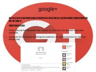 google+
GooglePlusesotrodelosvariosserviciosdeGoogleysepretendequeseaelcentrodetodosellos,elquesirvedeconexiónalusuarioconservicioscomo
GMail,GMap,Blogger,etc
funcionesprincipalesdegoogle+
● Fotos: Una de las funciones más usadas en esta red es la de subir fotos para
compartir.
● Hangouts En la ventana de Hangouts podemos ver conversaciones en video en
tiempo real
 