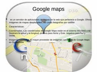 Google maps
● es un servidor de aplicaciones de mapas en la web que pertenece a Google. Ofrece
imágenes de mapas desplazables, así como fotografías por satélite
● Características:
● Coordenadas. Las coordenadas de Google Maps están en el sistema WGS842 y se
mostrará la latitud y la longitud, positiva para Norte y Este, negativa para Sur y
Oeste.
● Imagenes satelitales. El mayor proveedor de imágenes satelitales de Google Maps
es DigitalGlobe
 
