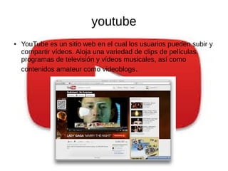 youtube
● YouTube es un sitio web en el cual los usuarios pueden subir y
compartir vídeos. Aloja una variedad de clips de películas,
programas de televisión y vídeos musicales, así como
contenidos amateur como videoblogs.
 